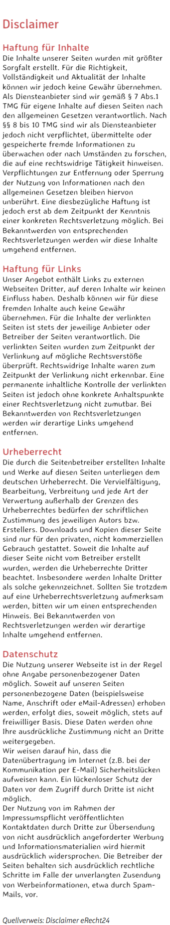 
Disclaimer Haftung für Inhalte
Die Inhalte unserer Seiten wurden mit größter Sorgfalt erstellt. Für die Richtigkeit, Vollständigkeit und Aktualität der Inhalte können wir jedoch keine Gewähr übernehmen. Als Diensteanbieter sind wir gemäß § 7 Abs.1 TMG für eigene Inhalte auf diesen Seiten nach den allgemeinen Gesetzen verantwortlich. Nach §§ 8 bis 10 TMG sind wir als Diensteanbieter jedoch nicht verpflichtet, übermittelte oder gespeicherte fremde Informationen zu überwachen oder nach Umständen zu forschen, die auf eine rechtswidrige Tätigkeit hinweisen. Verpflichtungen zur Entfernung oder Sperrung der Nutzung von Informationen nach den allgemeinen Gesetzen bleiben hiervon unberührt. Eine diesbezügliche Haftung ist jedoch erst ab dem Zeitpunkt der Kenntnis einer konkreten Rechtsverletzung möglich. Bei Bekanntwerden von entsprechenden Rechtsverletzungen werden wir diese Inhalte umgehend entfernen. Haftung für Links
Unser Angebot enthält Links zu externen Webseiten Dritter, auf deren Inhalte wir keinen Einfluss haben. Deshalb können wir für diese fremden Inhalte auch keine Gewähr übernehmen. Für die Inhalte der verlinkten Seiten ist stets der jeweilige Anbieter oder Betreiber der Seiten verantwortlich. Die verlinkten Seiten wurden zum Zeitpunkt der Verlinkung auf mögliche Rechtsverstöße überprüft. Rechtswidrige Inhalte waren zum Zeitpunkt der Verlinkung nicht erkennbar. Eine permanente inhaltliche Kontrolle der verlinkten Seiten ist jedoch ohne konkrete Anhaltspunkte einer Rechtsverletzung nicht zumutbar. Bei Bekanntwerden von Rechtsverletzungen werden wir derartige Links umgehend entfernen. Urheberrecht
Die durch die Seitenbetreiber erstellten Inhalte und Werke auf diesen Seiten unterliegen dem deutschen Urheberrecht. Die Vervielfältigung, Bearbeitung, Verbreitung und jede Art der Verwertung außerhalb der Grenzen des Urheberrechtes bedürfen der schriftlichen Zustimmung des jeweiligen Autors bzw. Erstellers. Downloads und Kopien dieser Seite sind nur für den privaten, nicht kommerziellen Gebrauch gestattet. Soweit die Inhalte auf dieser Seite nicht vom Betreiber erstellt wurden, werden die Urheberrechte Dritter beachtet. Insbesondere werden Inhalte Dritter als solche gekennzeichnet. Sollten Sie trotzdem auf eine Urheberrechtsverletzung aufmerksam werden, bitten wir um einen entsprechenden Hinweis. Bei Bekanntwerden von Rechtsverletzungen werden wir derartige Inhalte umgehend entfernen. Datenschutz
Die Nutzung unserer Webseite ist in der Regel ohne Angabe personenbezogener Daten möglich. Soweit auf unseren Seiten personenbezogene Daten (beispielsweise Name, Anschrift oder eMail-Adressen) erhoben werden, erfolgt dies, soweit möglich, stets auf freiwilliger Basis. Diese Daten werden ohne Ihre ausdrückliche Zustimmung nicht an Dritte weitergegeben.
Wir weisen darauf hin, dass die Datenübertragung im Internet (z.B. bei der Kommunikation per E-Mail) Sicherheitslücken aufweisen kann. Ein lückenloser Schutz der Daten vor dem Zugriff durch Dritte ist nicht möglich.
Der Nutzung von im Rahmen der Impressumspflicht veröffentlichten Kontaktdaten durch Dritte zur Übersendung von nicht ausdrücklich angeforderter Werbung und Informationsmaterialien wird hiermit ausdrücklich widersprochen. Die Betreiber der Seiten behalten sich ausdrücklich rechtliche Schritte im Falle der unverlangten Zusendung von Werbeinformationen, etwa durch Spam-Mails, vor. Quellverweis: Disclaimer eRecht24