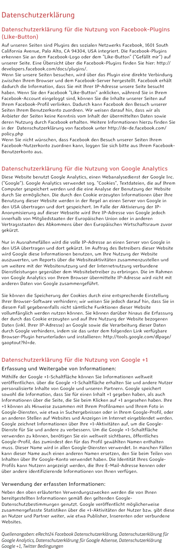 
Datenschutzerklärung Datenschutzerklärung für die Nutzung von Facebook-Plugins (Like-Button)
Auf unseren Seiten sind Plugins des sozialen Netzwerks Facebook, 1601 South California Avenue, Palo Alto, CA 94304, USA integriert. Die Facebook-Plugins erkennen Sie an dem Facebook-Logo oder dem "Like-Button" ("Gefällt mir") auf unserer Seite. Eine Übersicht über die Facebook-Plugins finden Sie hier: http://developers.facebook.com/docs/plugins/.
Wenn Sie unsere Seiten besuchen, wird über das Plugin eine direkte Verbindung zwischen Ihrem Browser und dem Facebook-Server hergestellt. Facebook erhält dadurch die Information, dass Sie mit Ihrer IP-Adresse unsere Seite besucht haben. Wenn Sie den Facebook "Like-Button" anklicken, während Sie in Ihrem Facebook-Account eingeloggt sind, können Sie die Inhalte unserer Seiten auf Ihrem Facebook-Profil verlinken. Dadurch kann Facebook den Besuch unserer Seiten Ihrem Benutzerkonto zuordnen. Wir weisen darauf hin, dass wir als Anbieter der Seiten keine Kenntnis vom Inhalt der übermittelten Daten sowie deren Nutzung durch Facebook erhalten. Weitere Informationen hierzu finden Sie in der Datenschutzerklärung von facebook unter http://de-de.facebook.com/policy.php
Wenn Sie nicht wünschen, dass Facebook den Besuch unserer Seiten Ihrem Facebook-Nutzerkonto zuordnen kann, loggen Sie sich bitte aus Ihrem Facebook-Benutzerkonto aus. Datenschutzerklärung für die Nutzung von Google Analytics
Diese Website benutzt Google Analytics, einen Webanalysedienst der Google Inc. ("Google"). Google Analytics verwendet sog. "Cookies", Textdateien, die auf Ihrem Computer gespeichert werden und die eine Analyse der Benutzung der Website durch Sie ermöglichen. Die durch den Cookie erzeugten Informationen über Ihre Benutzung dieser Website werden in der Regel an einen Server von Google in den USA übertragen und dort gespeichert. Im Falle der Aktivierung der IP-Anonymisierung auf dieser Webseite wird Ihre IP-Adresse von Google jedoch innerhalb von Mitgliedstaaten der Europäischen Union oder in anderen Vertragsstaaten des Abkommens über den Europäischen Wirtschaftsraum zuvor gekürzt. Nur in Ausnahmefällen wird die volle IP-Adresse an einen Server von Google in den USA übertragen und dort gekürzt. Im Auftrag des Betreibers dieser Website wird Google diese Informationen benutzen, um Ihre Nutzung der Website auszuwerten, um Reports über die Websiteaktivitäten zusammenzustellen und um weitere mit der Websitenutzung und der Internetnutzung verbundene Dienstleistungen gegenüber dem Websitebetreiber zu erbringen. Die im Rahmen von Google Analytics von Ihrem Browser übermittelte IP-Adresse wird nicht mit anderen Daten von Google zusammengeführt. Sie können die Speicherung der Cookies durch eine entsprechende Einstellung Ihrer Browser-Software verhindern; wir weisen Sie jedoch darauf hin, dass Sie in diesem Fall gegebenenfalls nicht sämtliche Funktionen dieser Website vollumfänglich werden nutzen können. Sie können darüber hinaus die Erfassung der durch das Cookie erzeugten und auf Ihre Nutzung der Website bezogenen Daten (inkl. Ihrer IP-Adresse) an Google sowie die Verarbeitung dieser Daten durch Google verhindern, indem sie das unter dem folgenden Link verfügbare Browser-Plugin herunterladen und installieren: http://tools.google.com/dlpage/gaoptout?hl=de. Datenschutzerklärung für die Nutzung von Google +1
Erfassung und Weitergabe von Informationen:
Mithilfe der Google +1-Schaltfläche können Sie Informationen weltweit veröffentlichen. über die Google +1-Schaltfläche erhalten Sie und andere Nutzer personalisierte Inhalte von Google und unseren Partnern. Google speichert sowohl die Information, dass Sie für einen Inhalt +1 gegeben haben, als auch Informationen über die Seite, die Sie beim Klicken auf +1 angesehen haben. Ihre +1 können als Hinweise zusammen mit Ihrem Profilnamen und Ihrem Foto in Google-Diensten, wie etwa in Suchergebnissen oder in Ihrem Google-Profil, oder an anderen Stellen auf Websites und Anzeigen im Internet eingeblendet werden.
Google zeichnet Informationen über Ihre +1-Aktivitäten auf, um die Google-Dienste für Sie und andere zu verbessern. Um die Google +1-Schaltfläche verwenden zu können, benötigen Sie ein weltweit sichtbares, öffentliches Google-Profil, das zumindest den für das Profil gewählten Namen enthalten muss. Dieser Name wird in allen Google-Diensten verwendet. In manchen Fällen kann dieser Name auch einen anderen Namen ersetzen, den Sie beim Teilen von Inhalten über Ihr Google-Konto verwendet haben. Die Identität Ihres Google-Profils kann Nutzern angezeigt werden, die Ihre E-Mail-Adresse kennen oder über andere identifizierende Informationen von Ihnen verfügen. Verwendung der erfassten Informationen:
Neben den oben erläuterten Verwendungszwecken werden die von Ihnen bereitgestellten Informationen gemäß den geltenden Google-Datenschutzbestimmungen genutzt. Google veröffentlicht möglicherweise zusammengefasste Statistiken über die +1-Aktivitäten der Nutzer bzw. gibt diese an Nutzer und Partner weiter, wie etwa Publisher, Inserenten oder verbundene Websites. Quellenangaben: eRecht24 Facebook Datenschutzerklärung, Datenschutzerklärung für Google Analytics, Datenschutzerklärung für Google Adsense, Datenschutzerklärung Google +1, Twitter Bedingungen